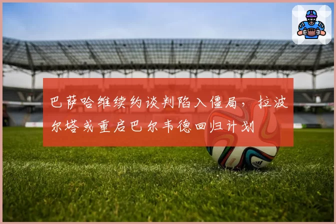 巴萨哈维续约谈判陷入僵局，拉波尔塔或重启巴尔韦德回归计划