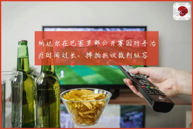 纳达尔在巴塞罗那公开赛因对手治疗时间过长，摔拍抗议裁判纵容