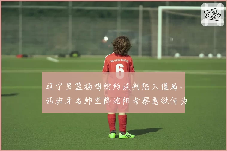 辽宁男篮杨鸣续约谈判陷入僵局，西班牙名帅空降沈阳考察意欲何为？