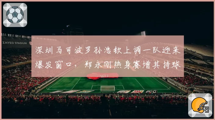 深圳马可波罗孙浩钦上调一队迎来爆发窗口，郑永刚热身赛增其持球戏份意图明显