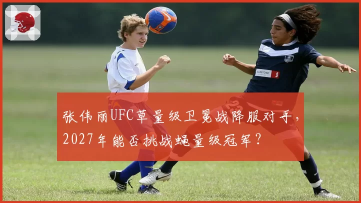 张伟丽UFC草量级卫冕战降服对手，2027年能否挑战蝇量级冠军？