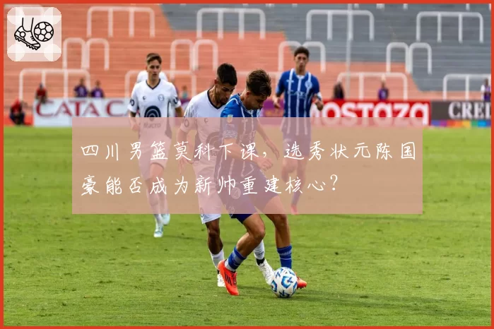 四川男篮莫科下课，选秀状元陈国豪能否成为新帅重建核心？