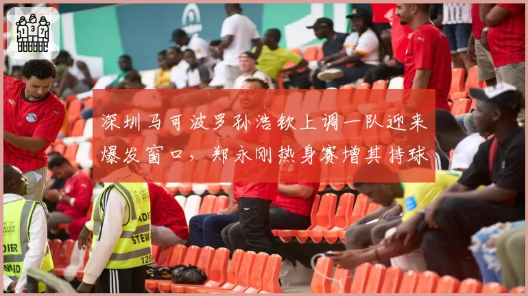深圳马可波罗孙浩钦上调一队迎来爆发窗口，郑永刚热身赛增其持球戏份意图明显