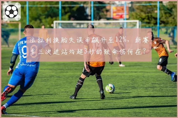 法拉利换胎失误率飙升至12%，新赛季三次进站均超3秒的致命伤何在？