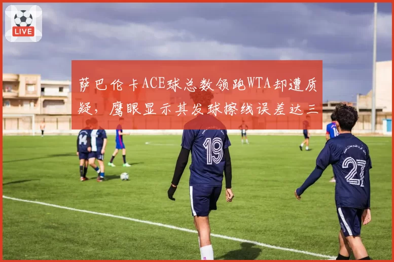 萨巴伦卡ACE球总数领跑WTA却遭质疑，鹰眼显示其发球擦线误差达三毫米