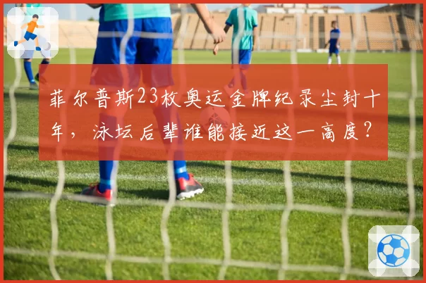 菲尔普斯23枚奥运金牌纪录尘封十年,泳坛后辈谁能接近这一高度?