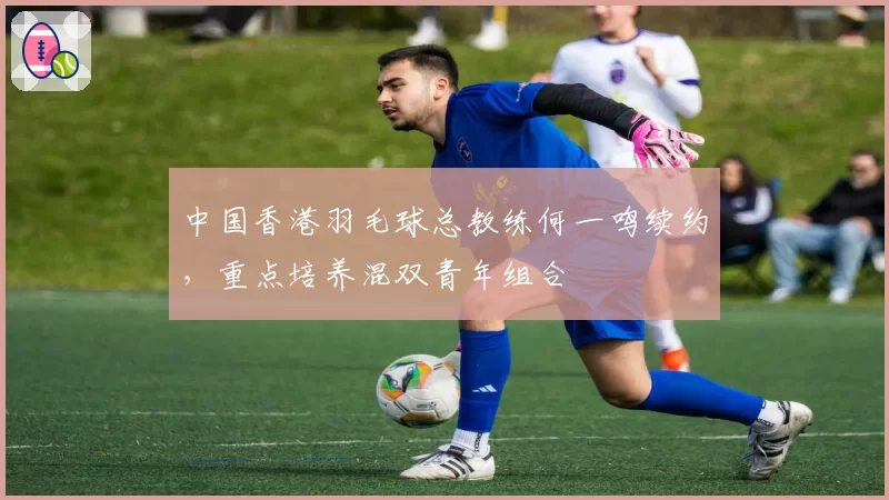 中国香港羽毛球总教练何一鸣续约，重点培养混双青年组合