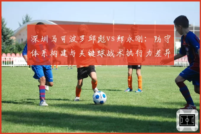 深圳马可波罗邱彪vs郑永刚：防守体系构建与关键球战术执行力差异