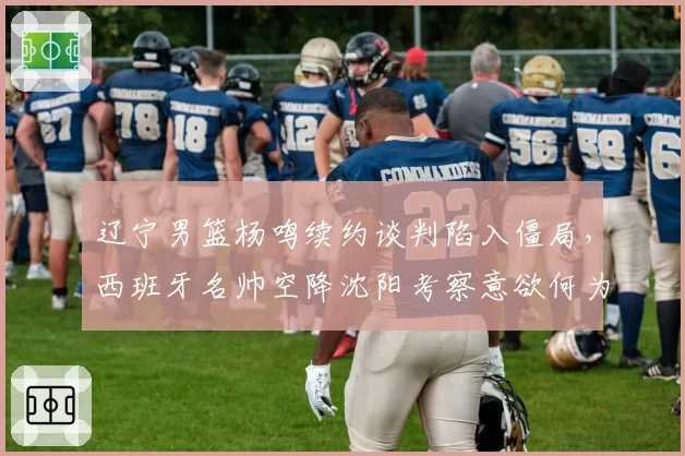 辽宁男篮杨鸣续约谈判陷入僵局，西班牙名帅空降沈阳考察意欲何为？