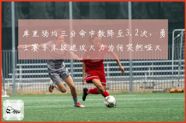 库里场均三分命中数降至3.2次，勇士赛季末段进攻火力为何突然哑火？