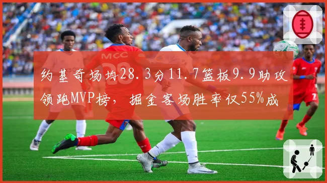 约基奇场均28.3分11.7篮板9.9助攻领跑MVP榜，掘金客场胜率仅55%成卫冕最大隐患__br_