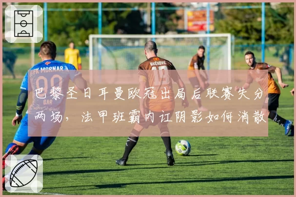 巴黎圣日耳曼欧冠出局后联赛失分两场,法甲班霸内讧阴影如何消散?