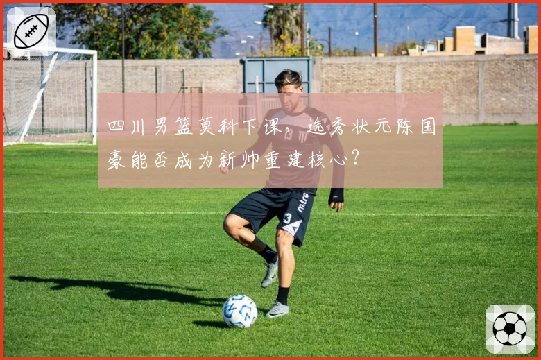 四川男篮莫科下课，选秀状元陈国豪能否成为新帅重建核心？