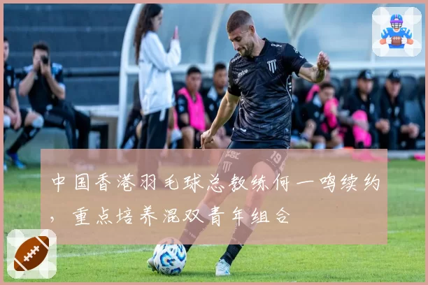 中国香港羽毛球总教练何一鸣续约，重点培养混双青年组合