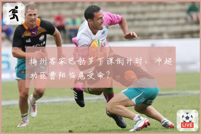 梅州客家巴勃罗下课倒计时，冲超功臣曹阳临危受命？