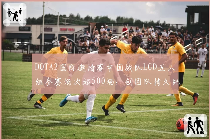 DOTA2国际邀请赛中国战队LGD五人组参赛场次超500场,创团队持久纪录