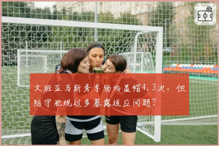 文班亚马新秀季场均盖帽4.3次，但防守犯规过多暴露适应问题？