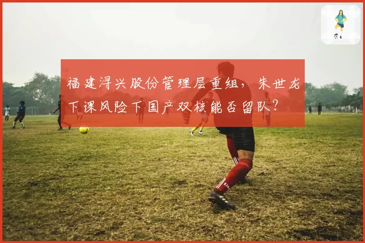 福建浔兴股份管理层重组，朱世龙下课风险下国产双核能否留队？