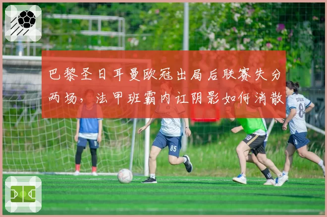 巴黎圣日耳曼欧冠出局后联赛失分两场,法甲班霸内讧阴影如何消散?