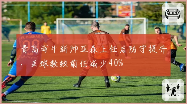 青岛海牛新帅亚森上任后防守提升，丢球数较前任减少40%