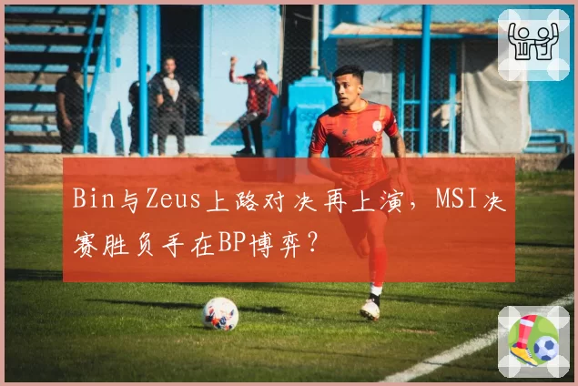 Bin与Zeus上路对决再上演，MSI决赛胜负手在BP博弈？
