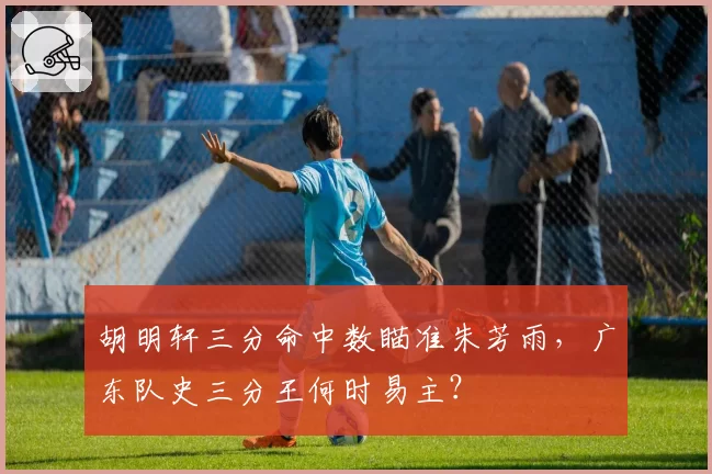 胡明轩三分命中数瞄准朱芳雨，广东队史三分王何时易主？