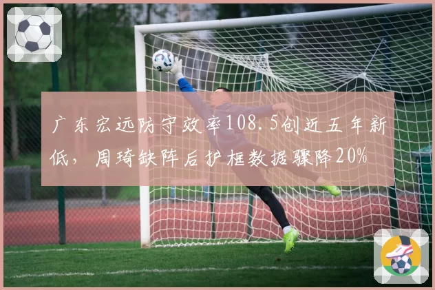 广东宏远防守效率108.5创近五年新低,周琦缺阵后护框数据骤降20%