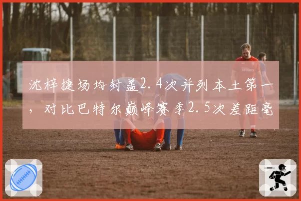 沈梓捷场均封盖2.4次并列本土第一，对比巴特尔巅峰赛季2.5次差距毫厘