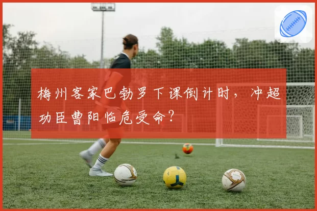 梅州客家巴勃罗下课倒计时，冲超功臣曹阳临危受命？