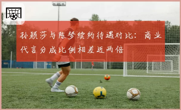孙颖莎与陈梦续约待遇对比：商业代言分成比例相差近两倍